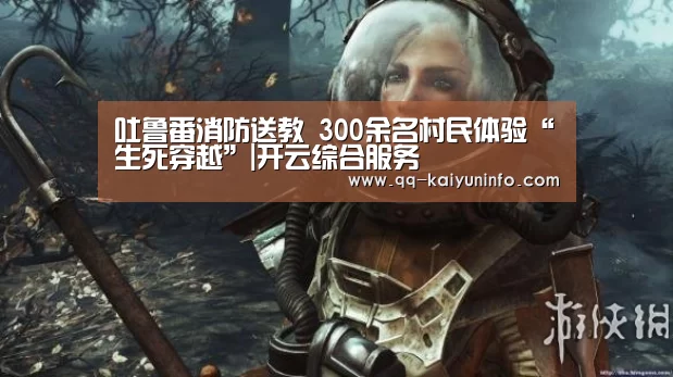 吐鲁番消防送教 300余名村民体验“生死穿越”|开云综合服务(图4) 开云中国官网